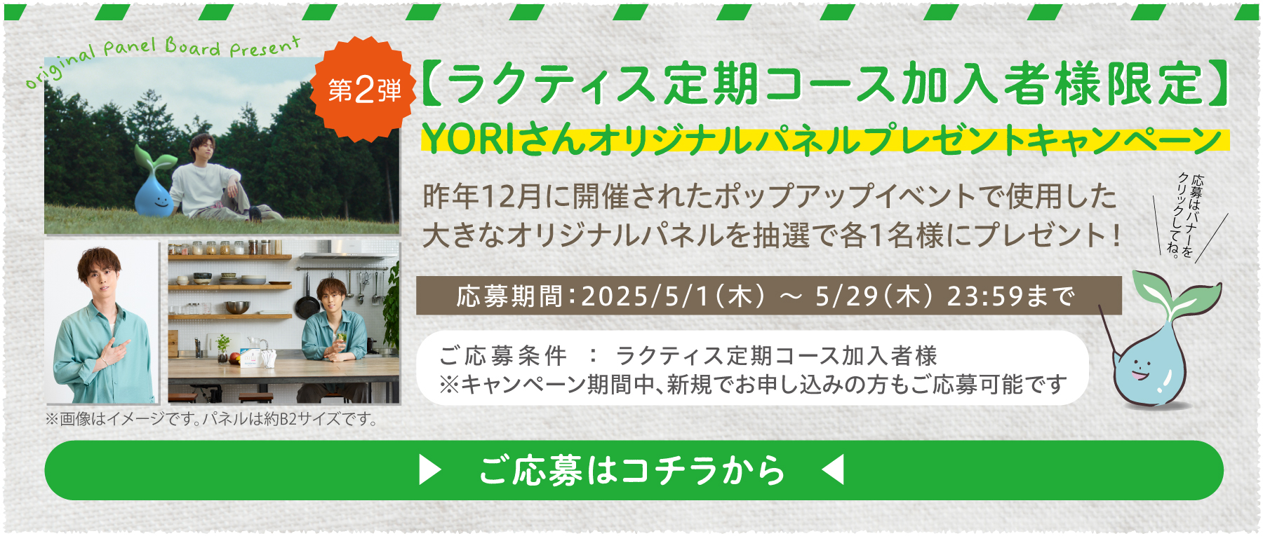 ラクティス定期コース加入者様限定
					YORIさんオリジナルパネルプレゼントキャンペーン
					YORIさんオリジナルパネルを抽選で各1名様にプレゼント！
					ご応募条件：ラクティス定期コース加入者様
					※キャンペーン期間中新規でお申し込みの方もご応募可能です