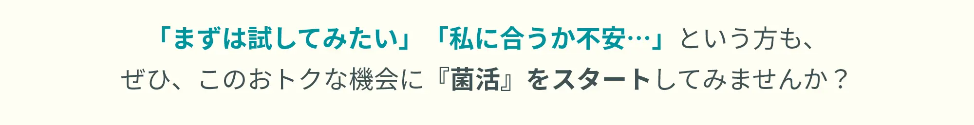 「まずは試してみたい」「私に合うか不安…」という方も、  ぜひ、このおトクな機会に『菌活』をスタートしてみませんか？