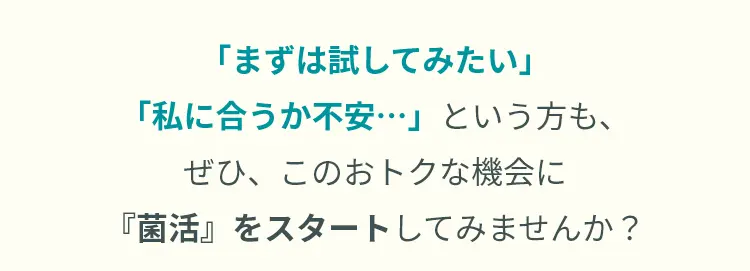 「まずは試してみたい」「私に合うか不安…」という方も、  ぜひ、このおトクな機会に『菌活』をスタートしてみませんか？