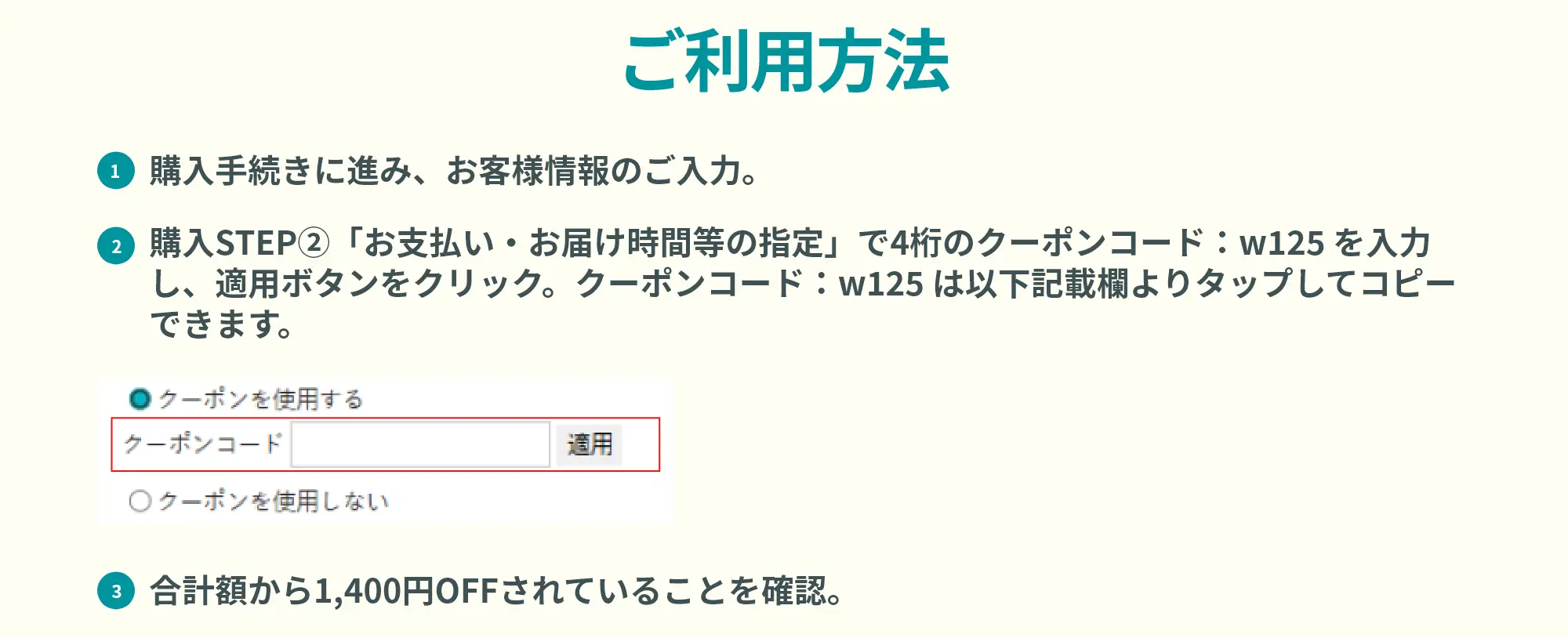 ご利用方法 ①購入手続きに進み、お客様情報のご入力。②購入STEP②「お支払い・お届け時間等の指定」で4桁のクーポンコード：w125 を入力し、適用ボタンをクリック。クーポンコード：w125 は以下記載欄よりタップしてコピーできます。③合計額から1,400円OFFされていることを確認。
