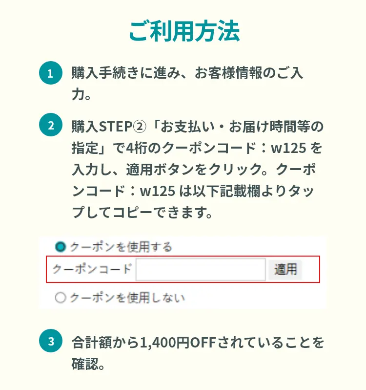 ご利用方法 ①購入手続きに進み、お客様情報のご入力。②購入STEP②「お支払い・お届け時間等の指定」で4桁のクーポンコード：w125 を入力し、適用ボタンをクリック。クーポンコード：w125 は以下記載欄よりタップしてコピーできます。③合計額から1,400円OFFされていることを確認。