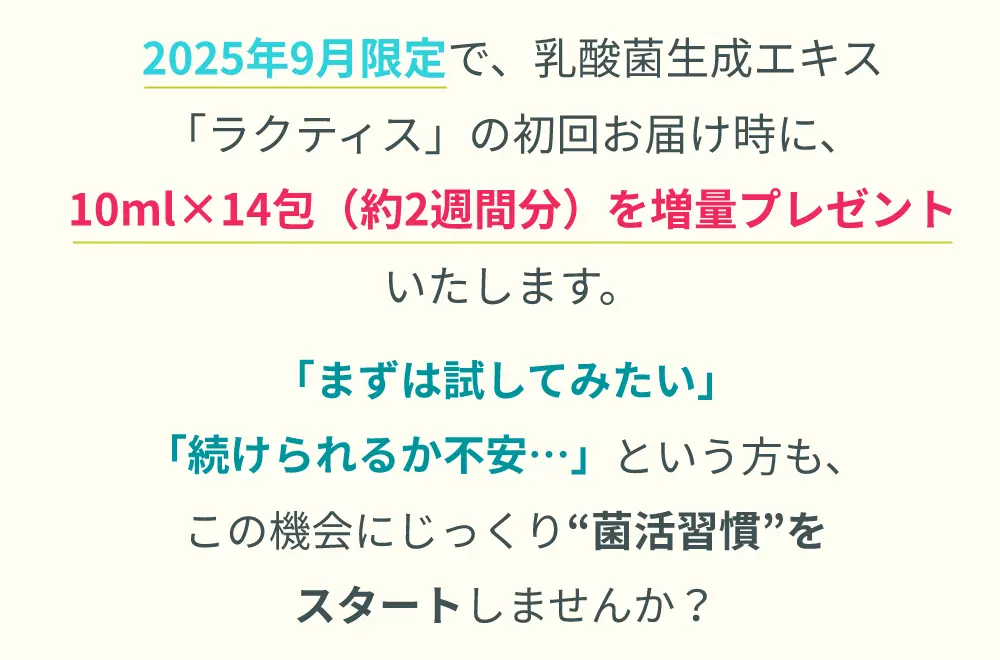 2025年9月限定で、乳酸菌生成エキス「ラクティス」の初回お届け時に、10ml×14包（約2週間分）を増量プレゼントいたします。