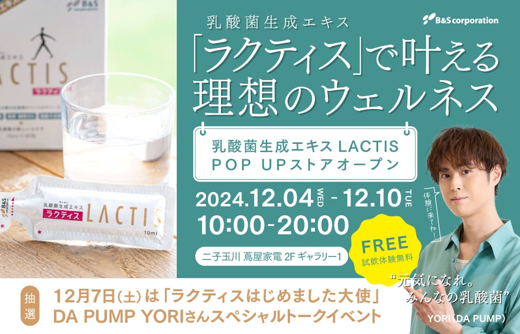 乳酸菌生成エキス「ラクティス」で叶える理想のウェルネス　乳酸菌生成エキス LACTIS POP UPストアオープン 2024.12.04(WED)〜12.10(TUE) 10:00-20:00 二子玉川蔦屋家電 2F ギャラリー1 試飲体験無料 12月7日（土）は「ラクティスはじめました大使」DA PUMP YORIさんスペシャルトークショー（抽選）